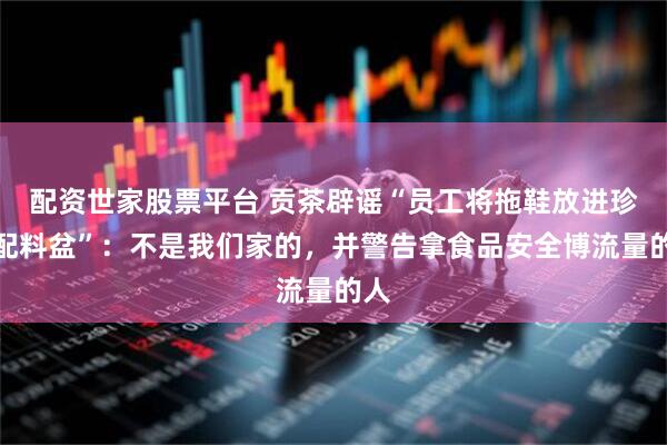 配资世家股票平台 贡茶辟谣“员工将拖鞋放进珍珠配料盆”：不是我们家的，并警告拿食品安全博流量的人