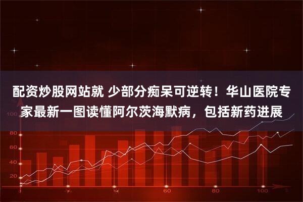 配资炒股网站就 少部分痴呆可逆转！华山医院专家最新一图读懂阿尔茨海默病，包括新药进展