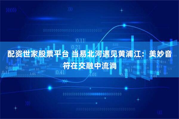 配资世家股票平台 当易北河遇见黄浦江:美妙音符在交融中流淌