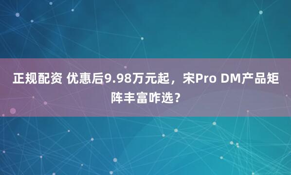 正规配资 优惠后9.98万元起，宋Pro DM产品矩阵丰富咋选？
