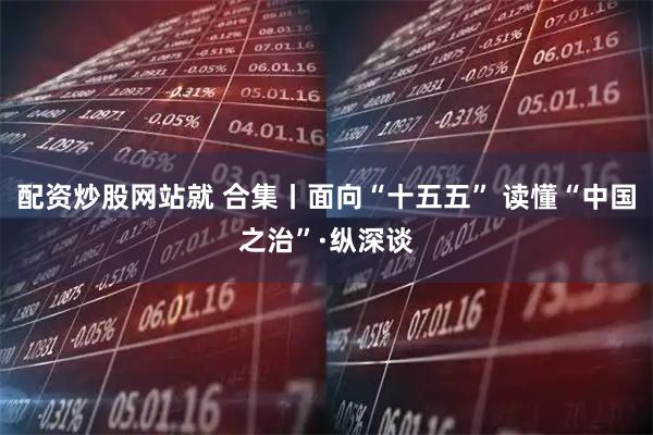 配资炒股网站就 合集丨面向“十五五” 读懂“中国之治”·纵深谈