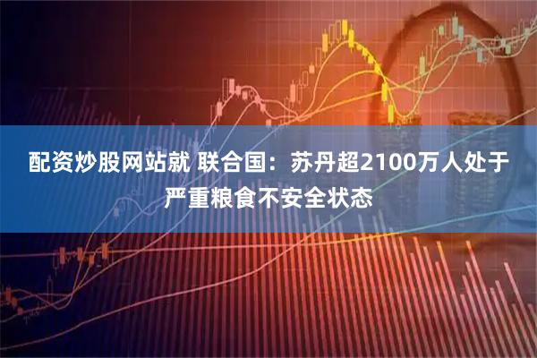 配资炒股网站就 联合国：苏丹超2100万人处于严重粮食不安全状态