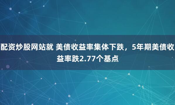 配资炒股网站就 美债收益率集体下跌，5年期美债收益率跌2.77个基点