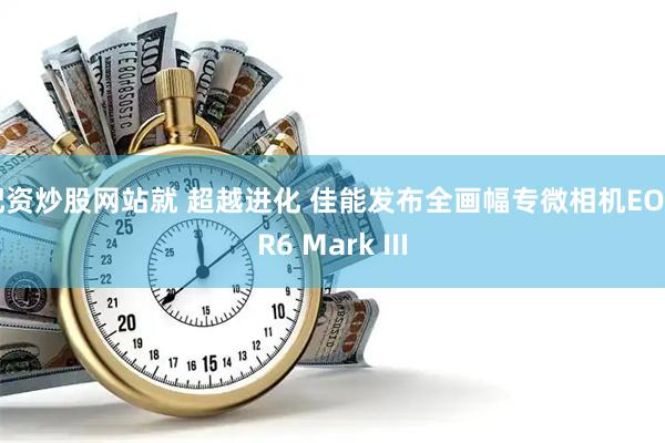 配资炒股网站就 超越进化 佳能发布全画幅专微相机EOS R6 Mark III