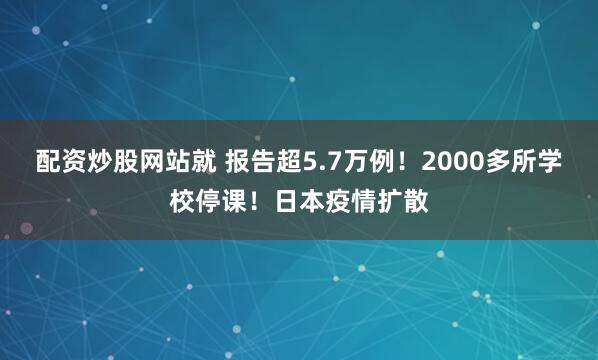 配资炒股网站就 报告超5.7万例!2000多所学校停课!日本疫情扩散