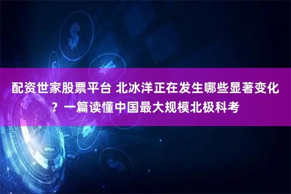 配资世家股票平台 北冰洋正在发生哪些显著变化?一篇读懂中国最大规模北极科考