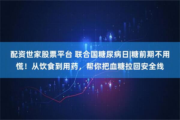配资世家股票平台 联合国糖尿病日|糖前期不用慌!从饮食到用药,帮你把血糖拉回安全线