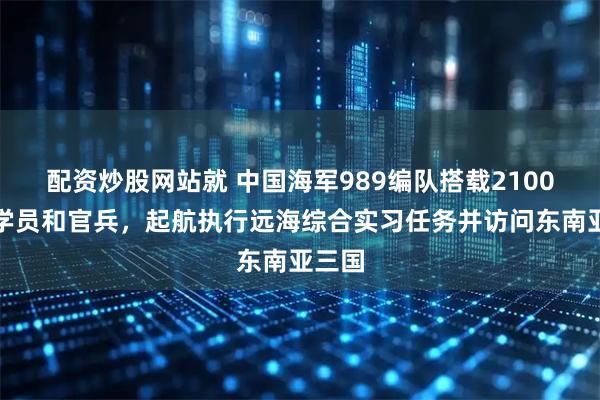 配资炒股网站就 中国海军989编队搭载2100余名学员和官兵,起航执行远海综合实习任务并访问东南亚三国