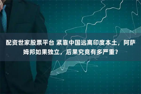 配资世家股票平台 紧靠中国远离印度本土,阿萨姆邦如果独立,后果究竟有多严重?