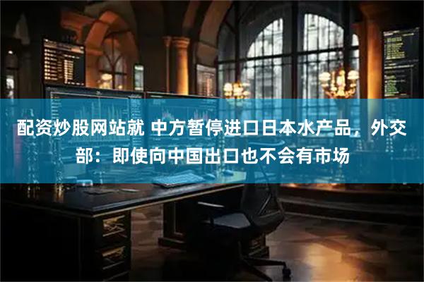 配资炒股网站就 中方暂停进口日本水产品，外交部：即使向中国出口也不会有市场