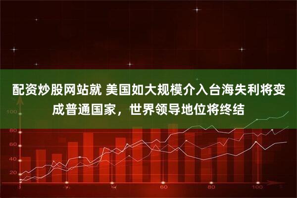 配资炒股网站就 美国如大规模介入台海失利将变成普通国家，世界领导地位将终结