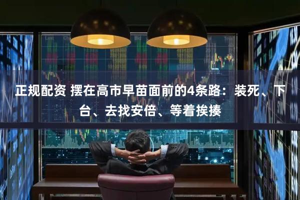 正规配资 摆在高市早苗面前的4条路:装死、下台、去找安倍、等着挨揍